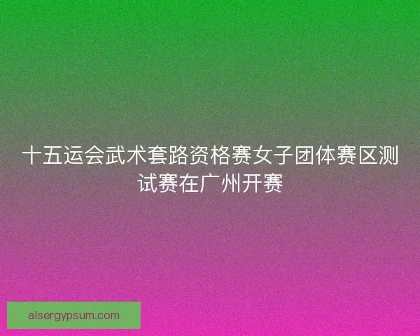 十五运会武术套路资格赛女子团体赛区测试赛在广州开赛